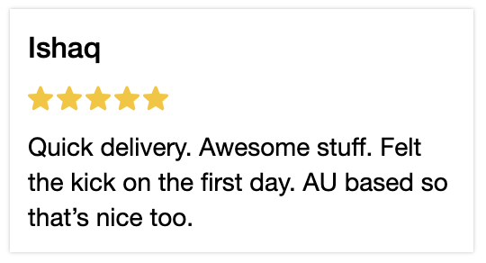 5 Star review. Quick delivery. Awesome stuff. Felt the kick on the first day. AU based so that's nice too.