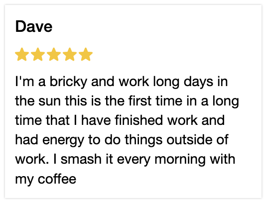 5 Star review. Im a bricky and work long days in the sun this is the first time in a long time that I have finished work and had energy to do things out side of work. I smash it every morning with my coffee.